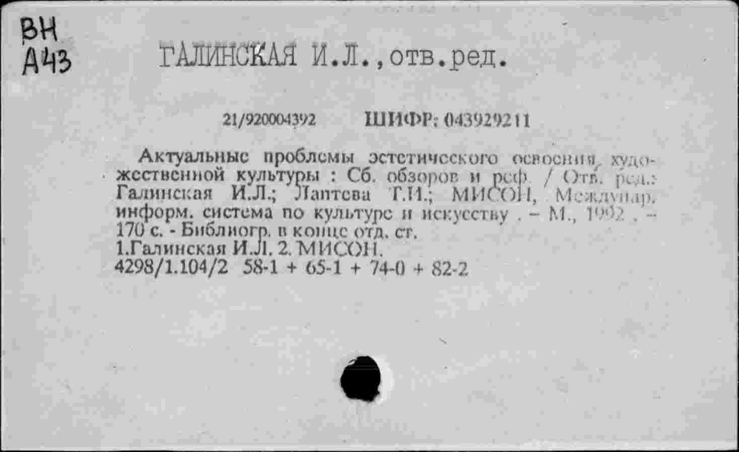 ﻿вч
Д'1|3 ГАЛЙЖКАЯ И.Л. ,отв.ред.
21/920004392 IU ИФР: 043929211
Актуальные проблемы эстетического освоения, художественной культуры : Сб, обзоров и рсф / Отв. tka.:-Галинская И.Л.; Лаптева Т.Н.; МИСО11, Междмыр. информ, система по культуре и искусству . - М., 1902 . -170 с. - Библиогр. в конце отд. ст.
1.Галинская И.Л. 2.МИСОН.
4298/1.104/2 58-1 + 65-1 + 74-0 + 82-2